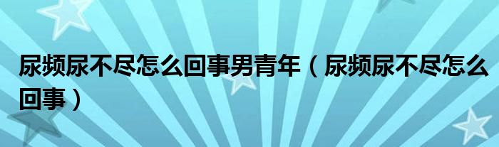 尿頻尿不盡怎么回事男青年（尿頻尿不盡怎么回事）