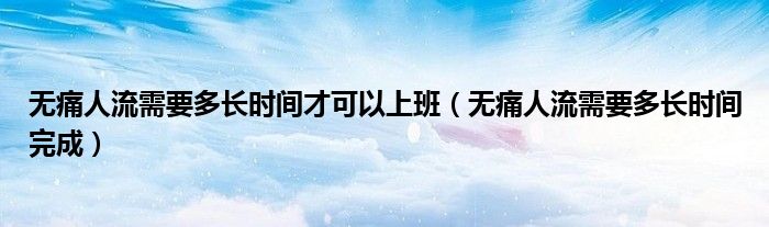 無(wú)痛人流需要多長(zhǎng)時(shí)間才可以上班（無(wú)痛人流需要多長(zhǎng)時(shí)間完成）