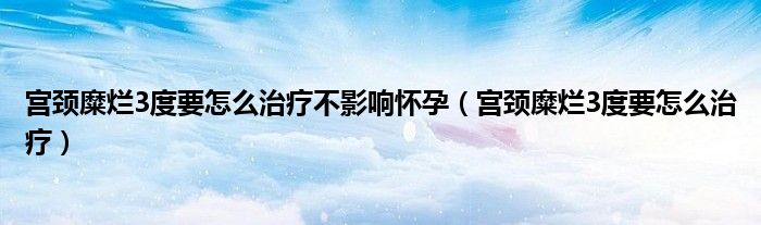 宮頸糜爛3度要怎么治療不影響懷孕（宮頸糜爛3度要怎么治療）