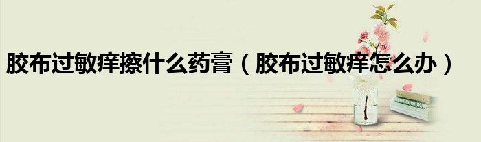 膠布過敏癢擦什么藥膏（膠布過敏癢怎么辦）