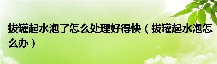 拔罐起水泡了怎么處理好得快（拔罐起水泡怎么辦）