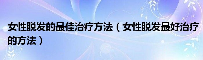 女性脫發(fā)的最佳治療方法（女性脫發(fā)最好治療的方法）