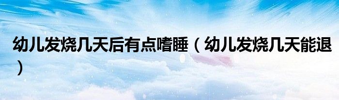 幼兒發(fā)燒幾天后有點(diǎn)嗜睡（幼兒發(fā)燒幾天能退）
