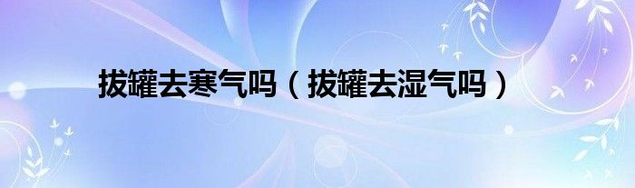 拔罐去寒氣嗎（拔罐去濕氣嗎）