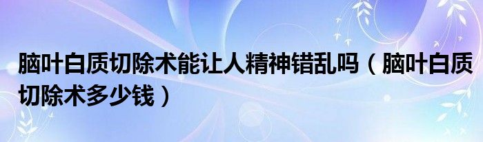 腦葉白質(zhì)切除術(shù)能讓人精神錯亂嗎（腦葉白質(zhì)切除術(shù)多少錢）