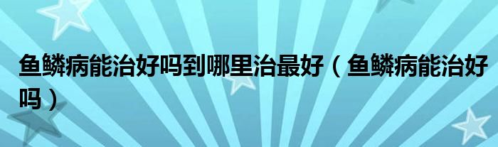 魚(yú)鱗病能治好嗎到哪里治最好(魚(yú)鱗病能治好嗎)