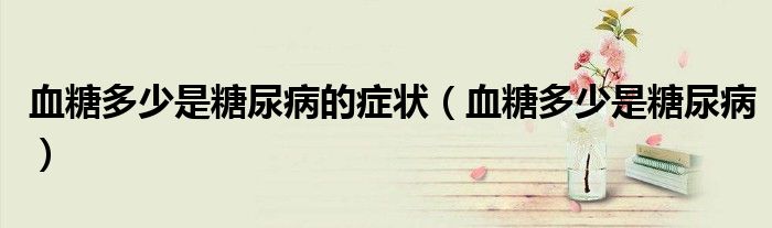 血糖多少是糖尿病的癥狀(血糖多少是糖尿病)