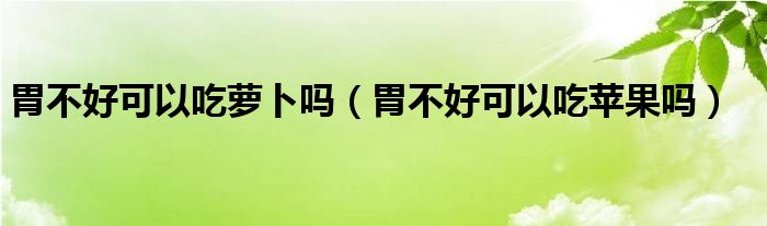 胃不好可以吃蘿卜嗎（胃不好可以吃蘋果嗎）