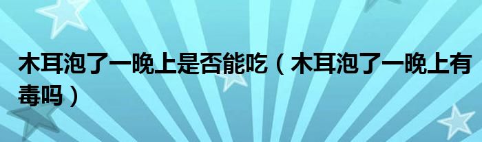 木耳泡了一晚上是否能吃(木耳泡了一晚上有毒嗎)