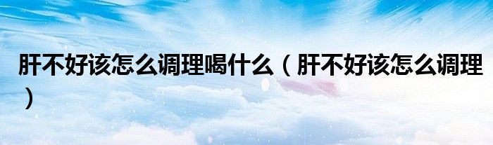 肝不好該怎么調(diào)理喝什么（肝不好該怎么調(diào)理）
