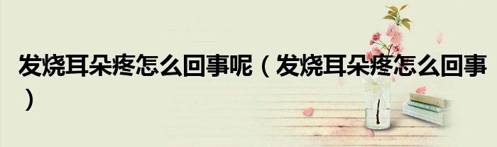 發(fā)燒耳朵疼怎么回事呢（發(fā)燒耳朵疼怎么回事）