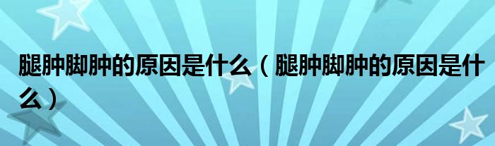 腿腫腳腫的原因是什么（腿腫腳腫的原因是什么）
