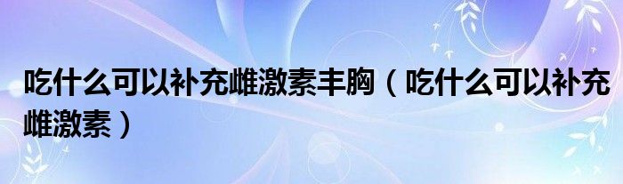 吃什么可以補充雌激素豐胸（吃什么可以補充雌激素）