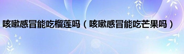 咳嗽感冒能吃榴蓮嗎（咳嗽感冒能吃芒果嗎）