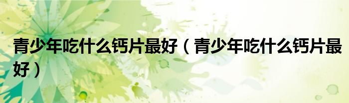 青少年吃什么鈣片最好（青少年吃什么鈣片最好）