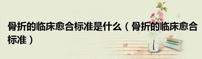 骨折的臨床愈合標(biāo)準(zhǔn)是什么（骨折的臨床愈合標(biāo)準(zhǔn)）