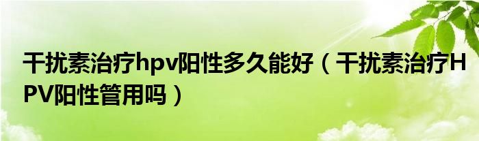 干擾素治療hpv陽(yáng)性多久能好（干擾素治療HPV陽(yáng)性管用嗎）