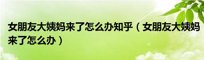 女朋友大姨媽來了怎么辦知乎(女朋友大姨媽來了怎么辦)