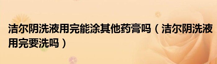 潔爾陰洗液用完能涂其他藥膏嗎（潔爾陰洗液用完要洗嗎）