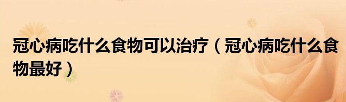 冠心病吃什么食物可以治療（冠心病吃什么食物最好）