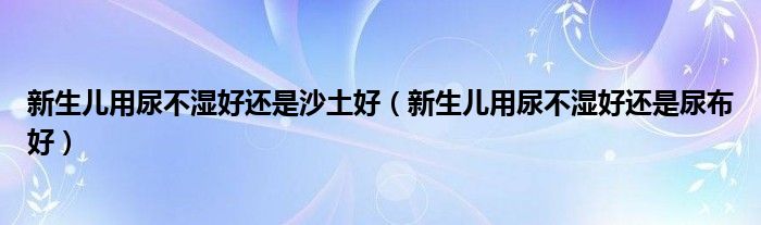 新生兒用尿不濕好還是沙土好（新生兒用尿不濕好還是尿布好）
