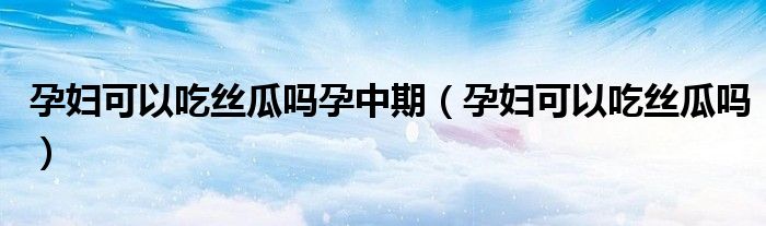 孕婦可以吃絲瓜嗎孕中期（孕婦可以吃絲瓜嗎）