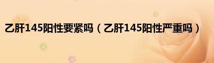 乙肝145陽性要緊嗎（乙肝145陽性嚴(yán)重嗎）