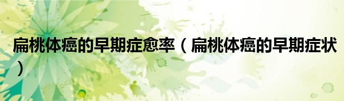 扁桃體癌的早期癥愈率（扁桃體癌的早期癥狀）