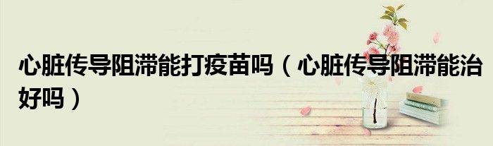 心臟傳導(dǎo)阻滯能打疫苗嗎（心臟傳導(dǎo)阻滯能治好嗎）