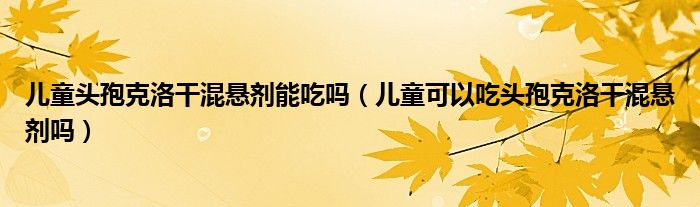 兒童頭孢克洛干混懸劑能吃嗎（兒童可以吃頭孢克洛干混懸劑嗎）