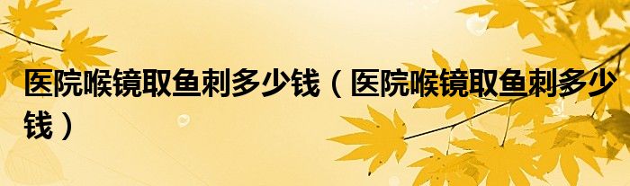 醫(yī)院喉鏡取魚刺多少錢（醫(yī)院喉鏡取魚刺多少錢）