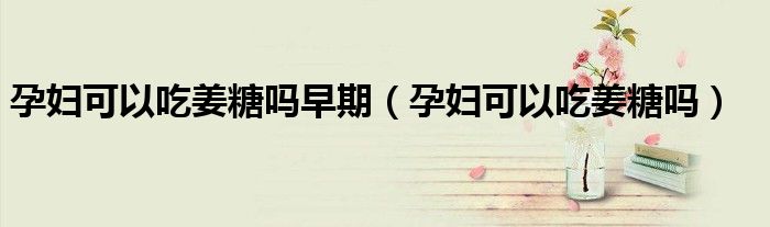 孕婦可以吃姜糖嗎早期（孕婦可以吃姜糖嗎）