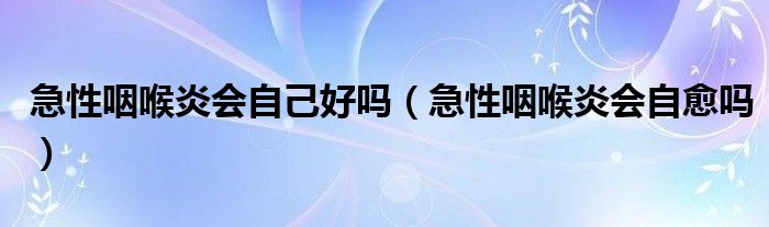急性咽喉炎會自己好嗎（急性咽喉炎會自愈嗎）