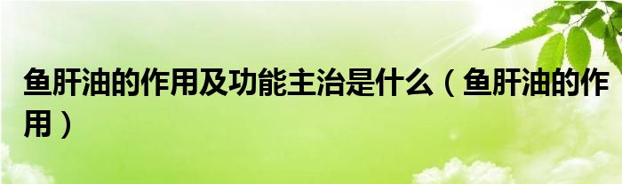 魚(yú)肝油的作用及功能主治是什么（魚(yú)肝油的作用）