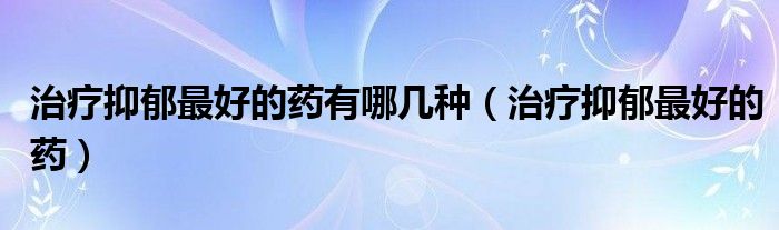 治療抑郁最好的藥有哪幾種（治療抑郁最好的藥）