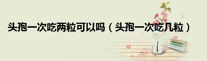 頭孢一次吃兩?？梢詥幔^孢一次吃幾粒）