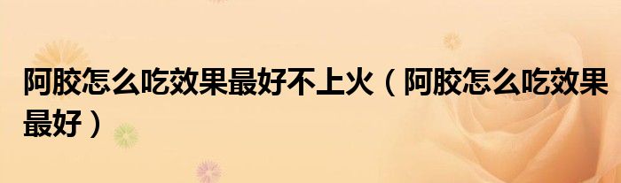阿膠怎么吃效果最好不上火（阿膠怎么吃效果最好）