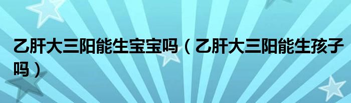 乙肝大三陽(yáng)能生寶寶嗎（乙肝大三陽(yáng)能生孩子嗎）