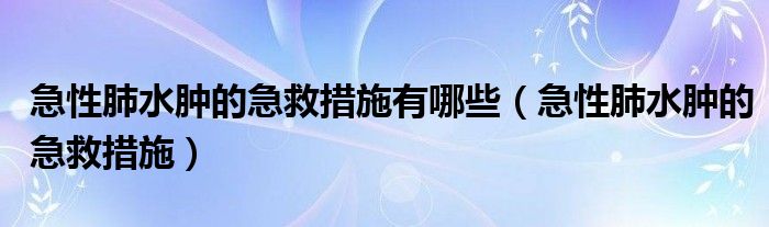 急性肺水腫的急救措施有哪些（急性肺水腫的急救措施）