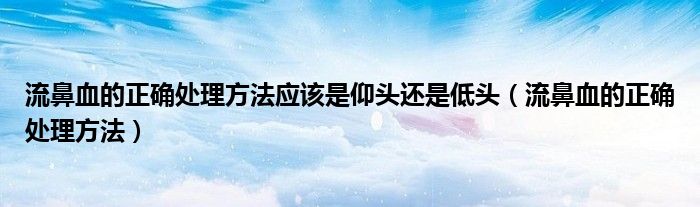 流鼻血的正確處理方法應(yīng)該是仰頭還是低頭（流鼻血的正確處理方法）