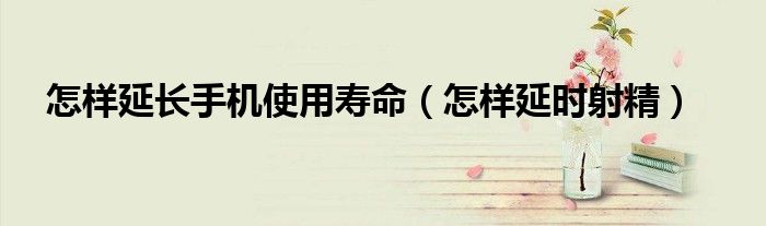 怎樣延長(zhǎng)手機(jī)使用壽命（怎樣延時(shí)射精）