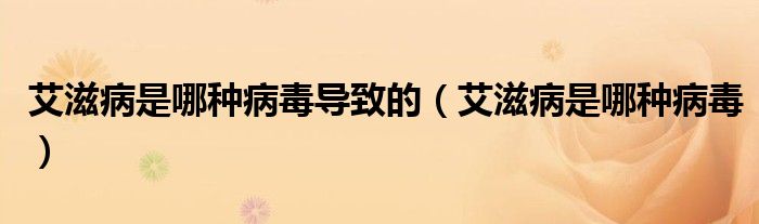 艾滋病是哪種病毒導(dǎo)致的（艾滋病是哪種病毒）