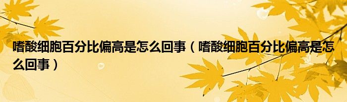 嗜酸細(xì)胞百分比偏高是怎么回事（嗜酸細(xì)胞百分比偏高是怎么回事）