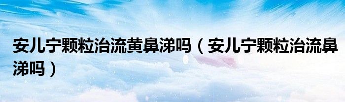 安兒寧顆粒治流黃鼻涕嗎（安兒寧顆粒治流鼻涕嗎）