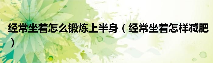 經(jīng)常坐著怎么鍛煉上半身（經(jīng)常坐著怎樣減肥）