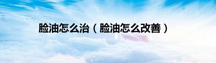 臉油怎么治(臉油怎么改善)