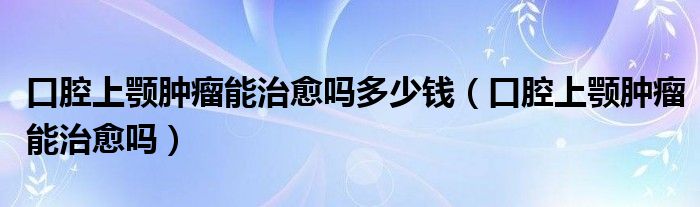 口腔上顎腫瘤能治愈嗎多少錢(qián)（口腔上顎腫瘤能治愈嗎）
