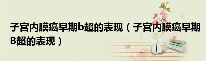 子宮內(nèi)膜癌早期b超的表現(xiàn)（子宮內(nèi)膜癌早期B超的表現(xiàn)）