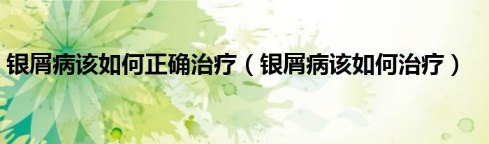 銀屑病該如何正確治療（銀屑病該如何治療）