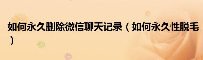 如何永久刪除微信聊天記錄（如何永久性脫毛）